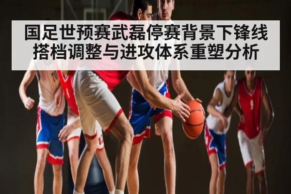 国足世预赛武磊停赛背景下锋线搭档调整与进攻体系重塑分析